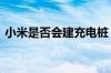 小米是否会建充电桩 雷军回应：先把车做好