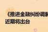 《推进金融纠纷调解工作高质量发展的意见》近期将出台