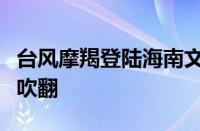 台风摩羯登陆海南文昌！网友实拍汽车被原地吹翻