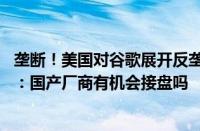 垄断！美国对谷歌展开反垄断调查 要让分拆出售安卓等资产：国产厂商有机会接盘吗