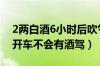 2两白酒6小时后吹气结果（喝了白酒多久能开车不会有酒驾）