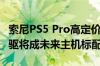 索尼PS5 Pro高定价为下一代主机试水！无光驱将成未来主机标配